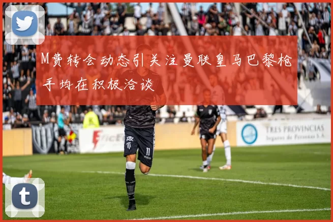 M费转会动态引关注曼联皇马巴黎枪手均在积极洽谈