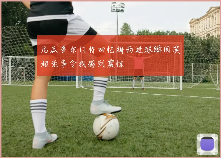 厄瓜多尔门将回忆梅西进球瞬间英超竞争令我感到震惊